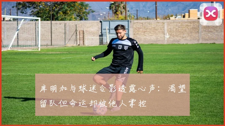 库明加与球迷合影透露心声：渴望留队但命运却被他人掌控