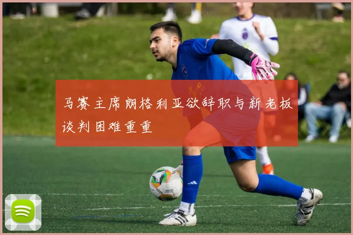 马赛主席朗格利亚欲辞职与新老板谈判困难重重