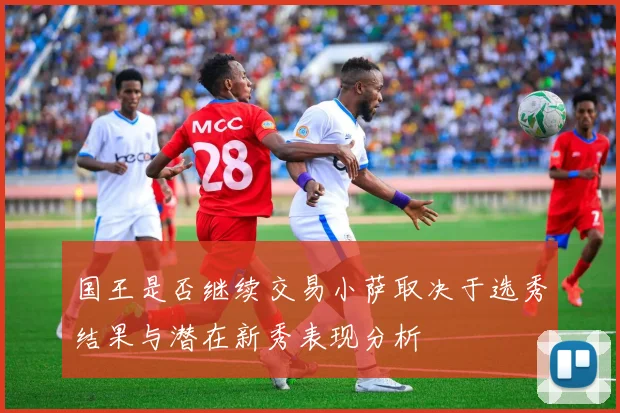 国王是否继续交易小萨取决于选秀结果与潜在新秀表现分析