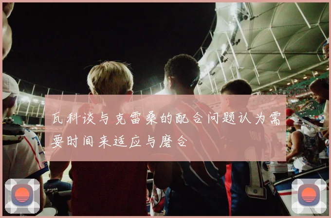 瓦科谈与克雷桑的配合问题认为需要时间来适应与磨合