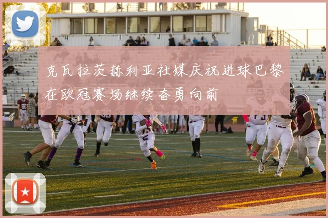 克瓦拉茨赫利亚社媒庆祝进球巴黎在欧冠赛场继续奋勇向前