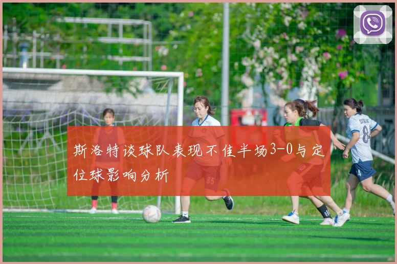 斯洛特谈球队表现不佳半场3-0与定位球影响分析