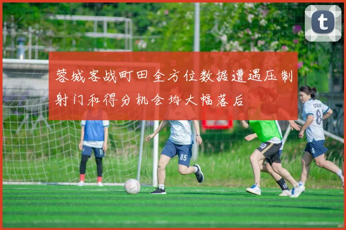 蓉城客战町田全方位数据遭遇压制射门和得分机会均大幅落后