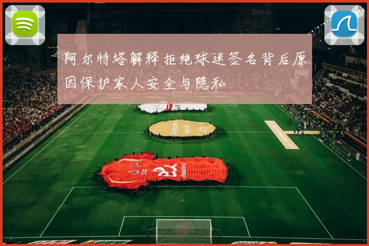 阿尔特塔解释拒绝球迷签名背后原因保护家人安全与隐私