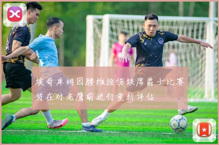 埃奇库姆因腰椎挫伤缺席爵士比赛将在对老鹰前进行重新评估