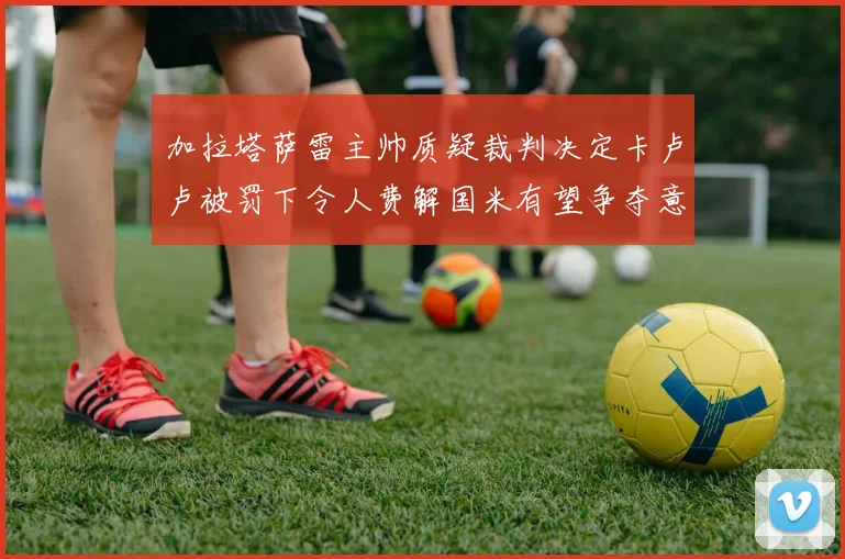 加拉塔萨雷主帅质疑裁判决定卡卢卢被罚下令人费解国米有望争夺意甲冠军