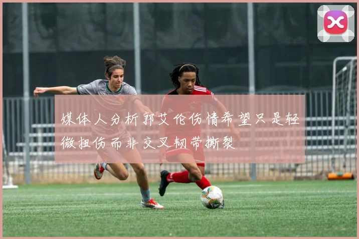 媒体人分析郭艾伦伤情希望只是轻微扭伤而非交叉韧带撕裂